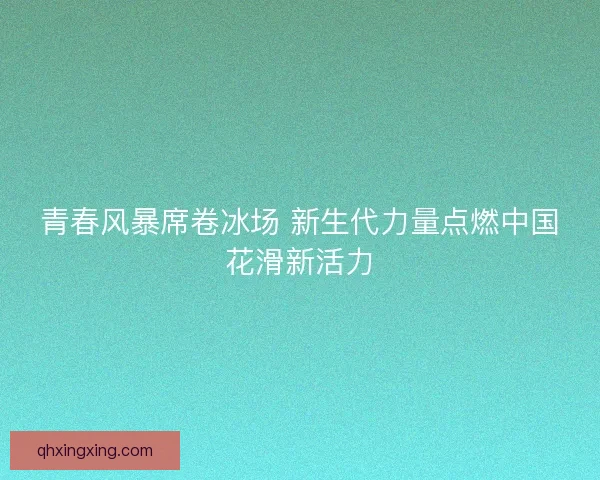 青春风暴席卷冰场 新生代力量点燃中国花滑新活力