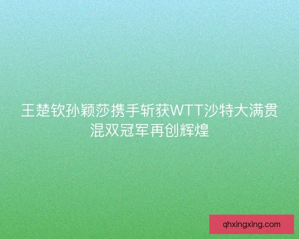 王楚钦孙颖莎携手斩获WTT沙特大满贯混双冠军再创辉煌