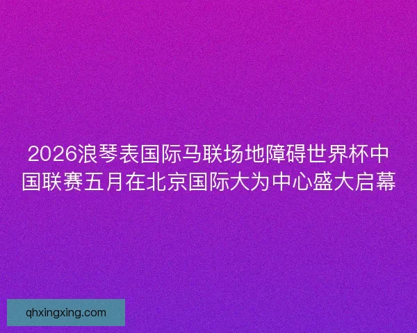 2026浪琴表国际马联场地障碍世界杯中国联赛五月在北京国际大为中心盛大启幕