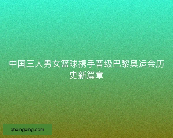 中国三人男女篮球携手晋级巴黎奥运会历史新篇章